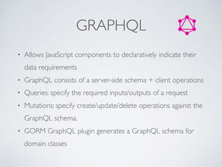 GRAPHQL
• Allows JavaScript components to declaratively indicate their
data requirements
• GraphQL consists of a server-side schema + client operations
• Queries: specify the required inputs/outputs of a request
• Mutations: specify create/update/delete operations against the
GraphQL schema.
• GORM GraphQL plugin generates a GraphQL schema for
domain classes
 