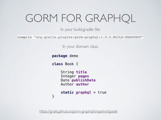 GORM FOR GRAPHQL
https://grails.github.io/gorm-graphql/snapshot/guide
compile “org.grails.plugins:gorm-graphql:1.0.0.BUILD-SNAPSHOT”
package demo
class Book {
String title
Integer pages
Date publishDate
Author author
static graphql = true
}
In your build.gradle ﬁle:
In your domain class:
 