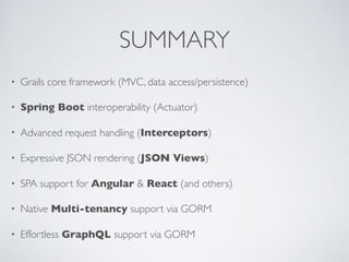 SUMMARY
• Grails core framework (MVC, data access/persistence)
• Spring Boot interoperability (Actuator)
• Advanced request handling (Interceptors)
• Expressive JSON rendering (JSON Views)
• SPA support for Angular & React (and others)
• Native Multi-tenancy support via GORM
• Effortless GraphQL support via GORM
 