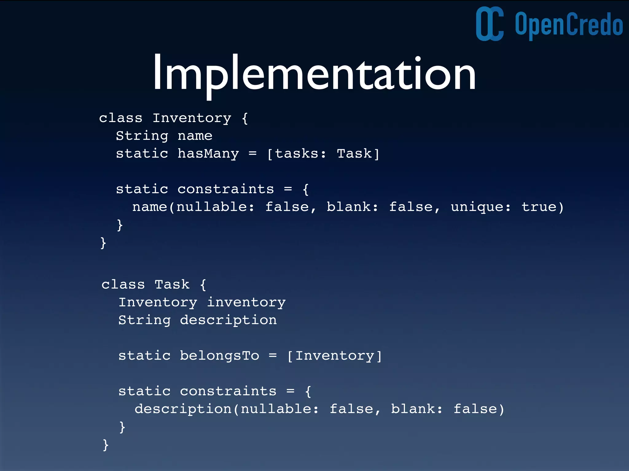 Implementation
class Task {
Inventory inventory
String description
static belongsTo = [Inventory]
static constraints = {
description(nullable: false, blank: false)
}
}
class Inventory {
String name
static hasMany = [tasks: Task]
static constraints = {
name(nullable: false, blank: false, unique: true)
}
}
 