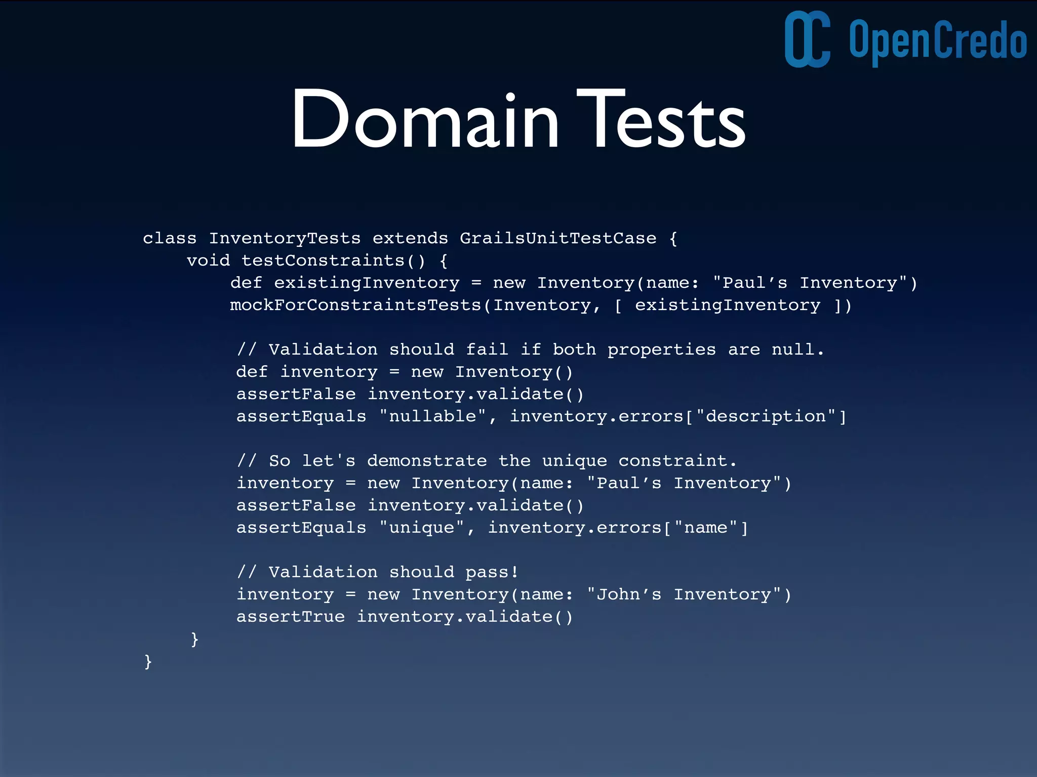 Domain Tests
class InventoryTests extends GrailsUnitTestCase {
void testConstraints() {
def existingInventory = new Inventory(name: "Paul’s Inventory")
mockForConstraintsTests(Inventory, [ existingInventory ])
! ! // Validation should fail if both properties are null.
! ! def inventory = new Inventory()
! ! assertFalse inventory.validate()
! ! assertEquals "nullable", inventory.errors["description"]
! ! // So let's demonstrate the unique constraint.
! ! inventory = new Inventory(name: "Paul’s Inventory")
! ! assertFalse inventory.validate()
! ! assertEquals "unique", inventory.errors["name"]
! ! // Validation should pass!
! ! inventory = new Inventory(name: "John’s Inventory")
! ! assertTrue inventory.validate()
! }
}
 