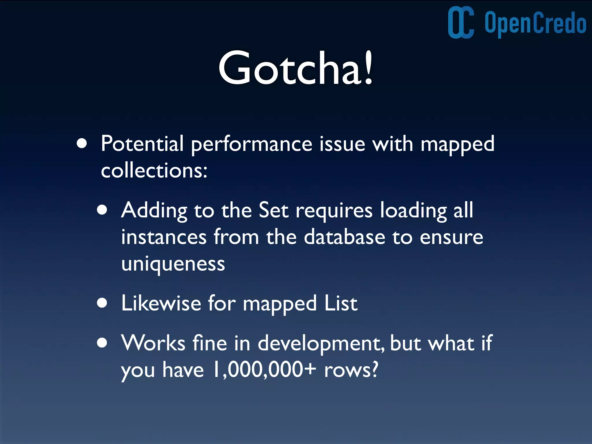 Gotcha!
• Potential performance issue with mapped
collections:
• Adding to the Set requires loading all
instances from the database to ensure
uniqueness
• Likewise for mapped List
• Works ﬁne in development, but what if
you have 1,000,000+ rows?
 