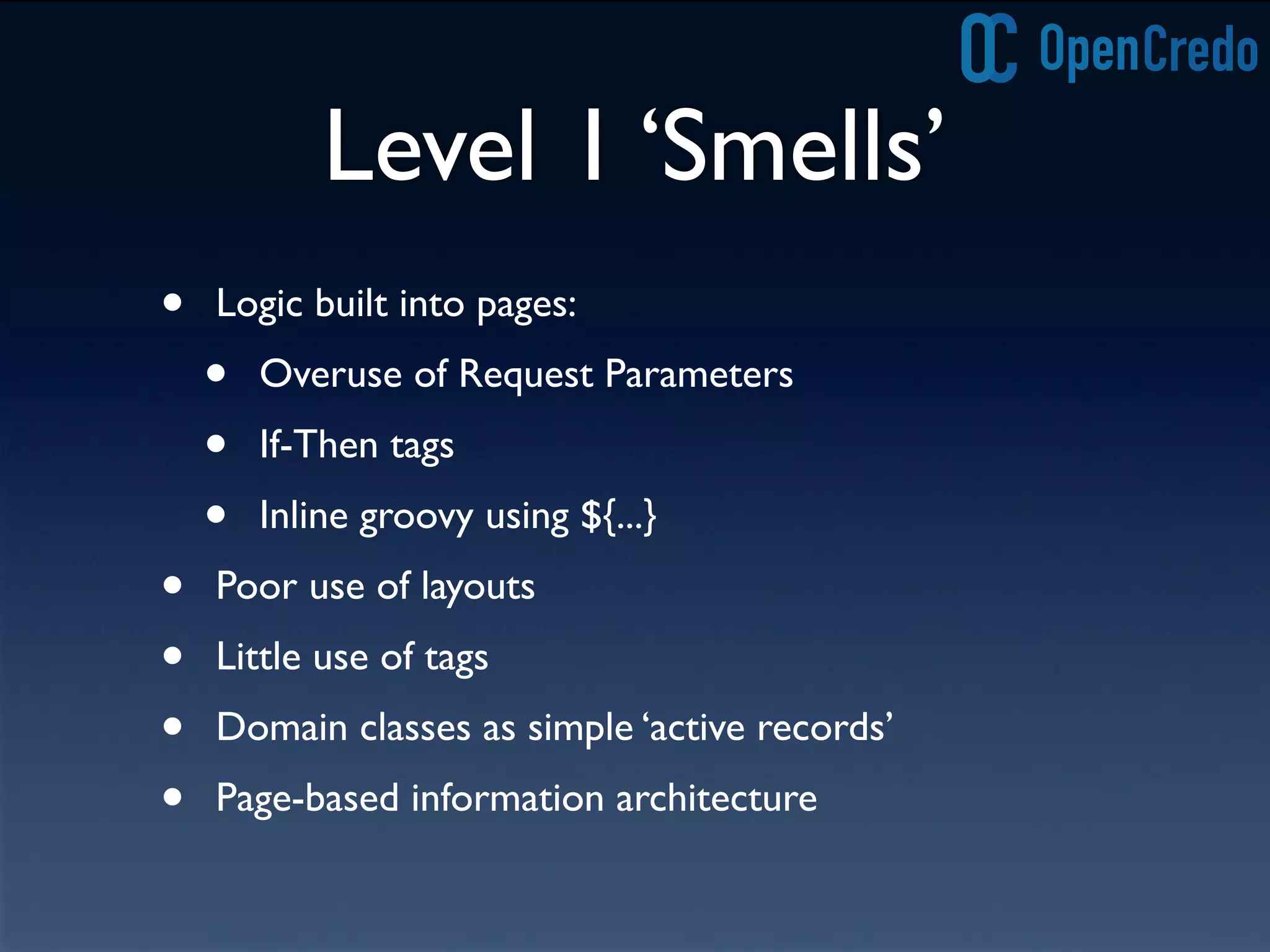 Level 1 ‘Smells’
• Logic built into pages:
• Overuse of Request Parameters
• If-Then tags
• Inline groovy using ${...}
• Poor use of layouts
• Little use of tags
• Domain classes as simple ‘active records’
• Page-based information architecture
 