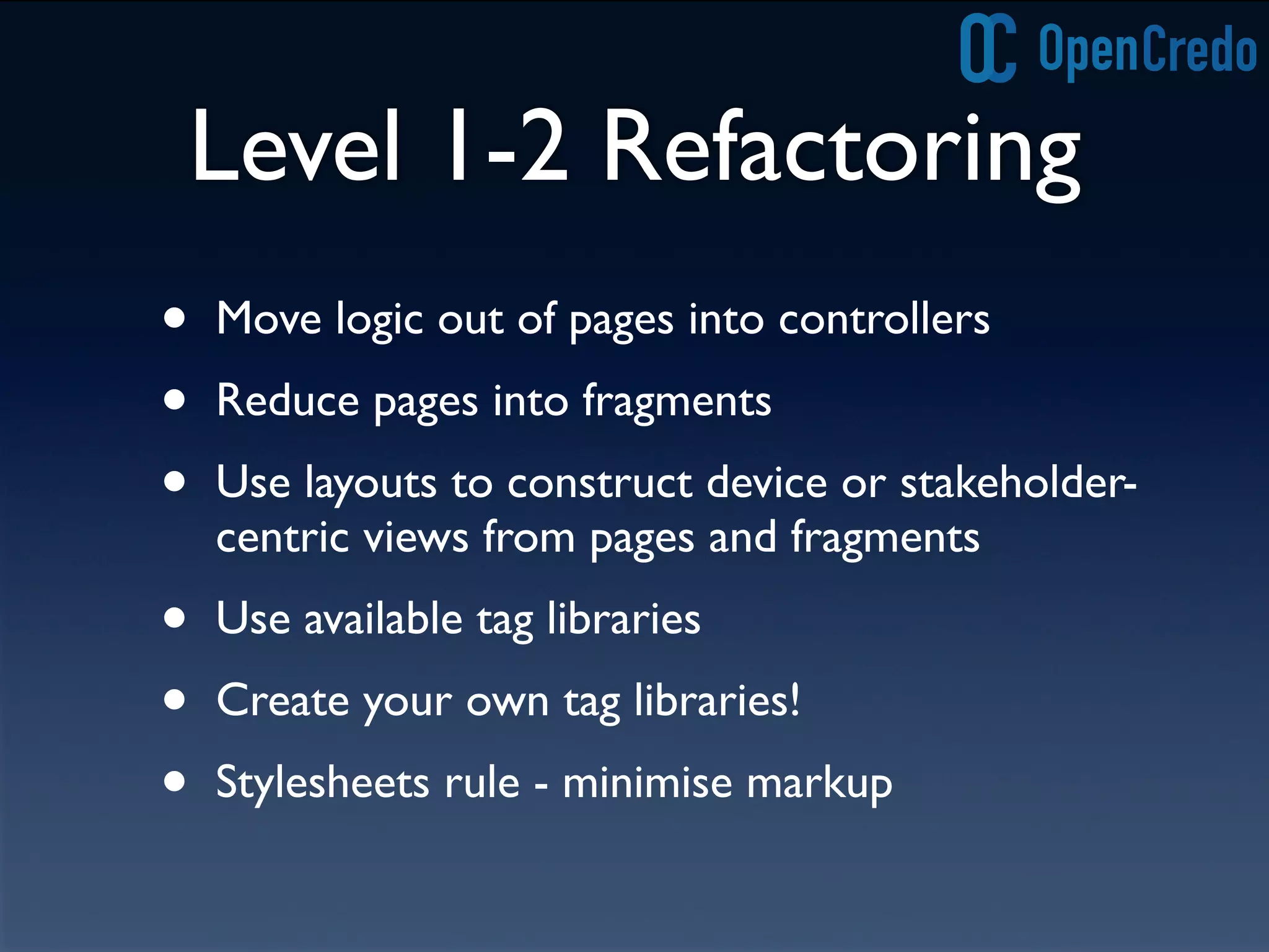 Level 1-2 Refactoring
• Move logic out of pages into controllers
• Reduce pages into fragments
• Use layouts to construct device or stakeholder-
centric views from pages and fragments
• Use available tag libraries
• Create your own tag libraries!
• Stylesheets rule - minimise markup
 