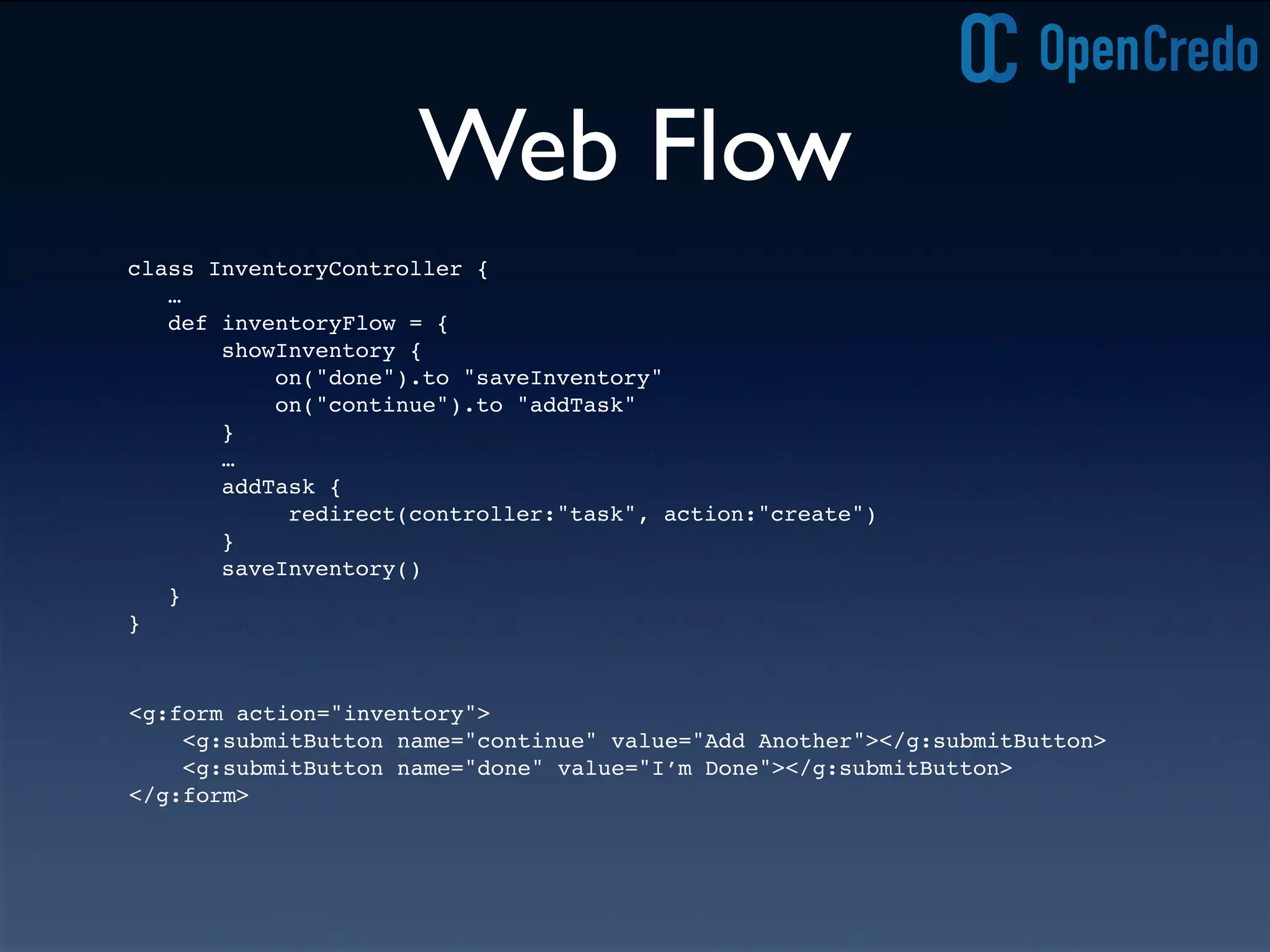 Web Flow
class InventoryController {
…
def inventoryFlow = {
showInventory {
on("done").to "saveInventory"
on("continue").to "addTask"
}
…
addTask {
redirect(controller:"task", action:"create")
}
saveInventory()
}
}
<g:form action="inventory">
<g:submitButton name="continue" value="Add Another"></g:submitButton>
<g:submitButton name="done" value="I’m Done"></g:submitButton>
</g:form>
 