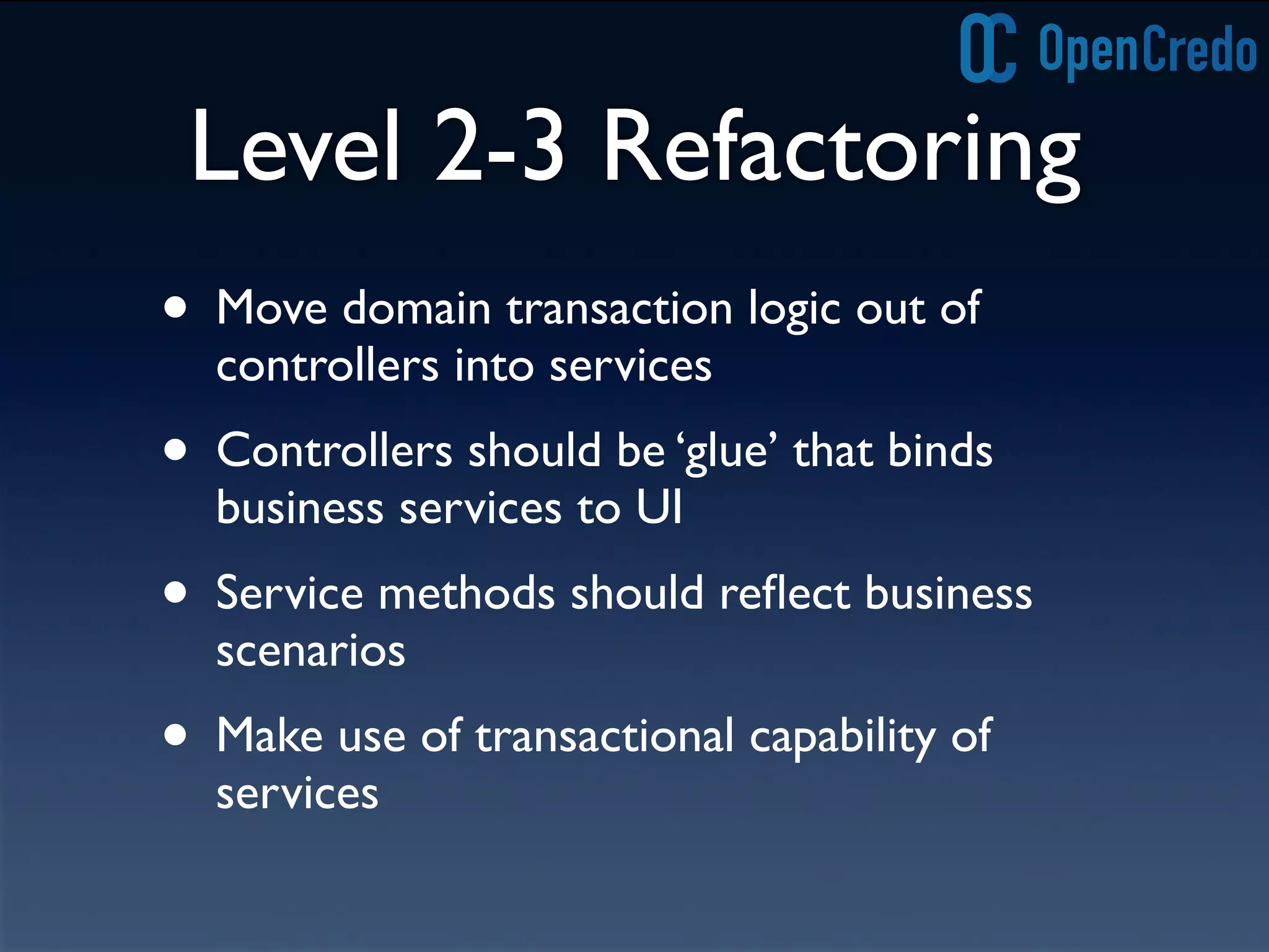Level 2-3 Refactoring
• Move domain transaction logic out of
controllers into services
• Controllers should be ‘glue’ that binds
business services to UI
• Service methods should reﬂect business
scenarios
• Make use of transactional capability of
services
 