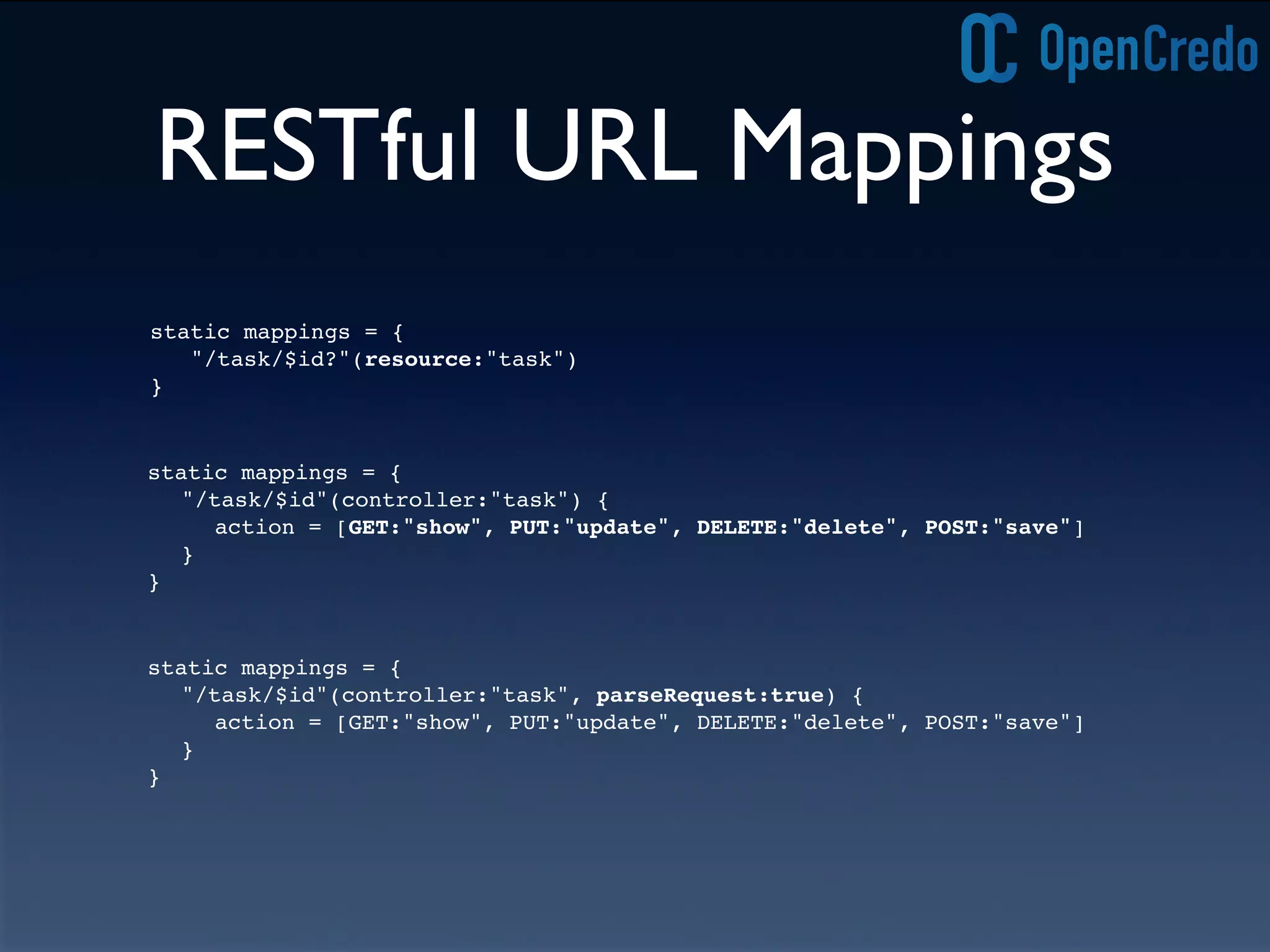 RESTful URL Mappings
static mappings = {
"/task/$id?"(resource:"task")
}
static mappings = {
"/task/$id"(controller:"task") {
action = [GET:"show", PUT:"update", DELETE:"delete", POST:"save"]
}
}
static mappings = {
"/task/$id"(controller:"task", parseRequest:true) {
action = [GET:"show", PUT:"update", DELETE:"delete", POST:"save"]
}
}
 