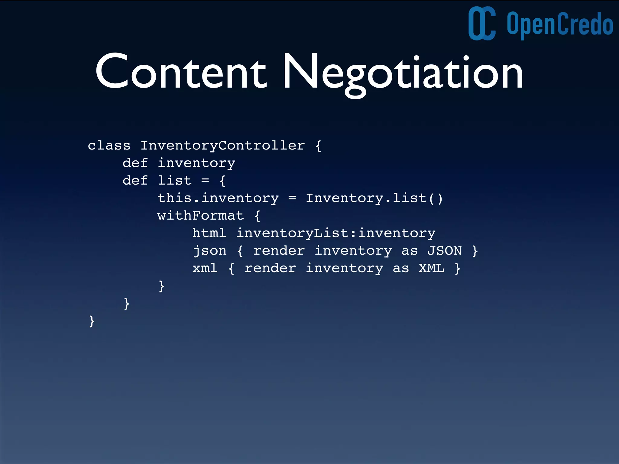 Content Negotiation
class InventoryController {
def inventory
def list = {
this.inventory = Inventory.list()
withFormat {
html inventoryList:inventory
json { render inventory as JSON }
xml { render inventory as XML }
}
}
}
 