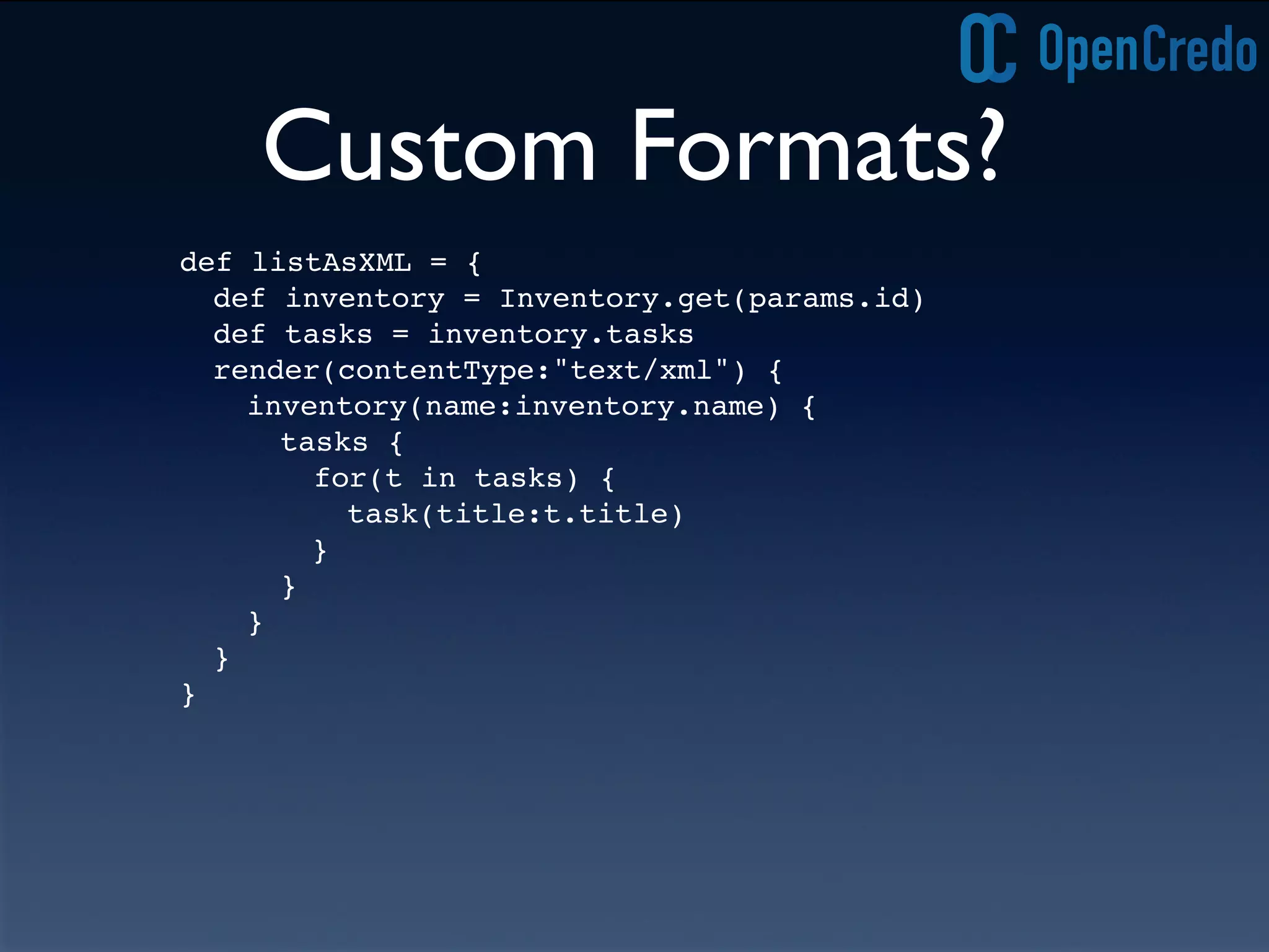 Custom Formats?
def listAsXML = {
def inventory = Inventory.get(params.id)
def tasks = inventory.tasks
render(contentType:"text/xml") {
inventory(name:inventory.name) {
tasks {
for(t in tasks) {
task(title:t.title)
! }
}!
}
}
}
 
