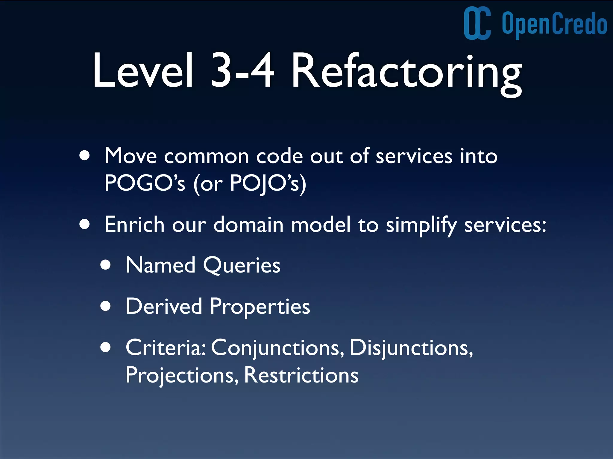Level 3-4 Refactoring
• Move common code out of services into
POGO’s (or POJO’s)
• Enrich our domain model to simplify services:
• Named Queries
• Derived Properties
• Criteria: Conjunctions, Disjunctions,
Projections, Restrictions
 