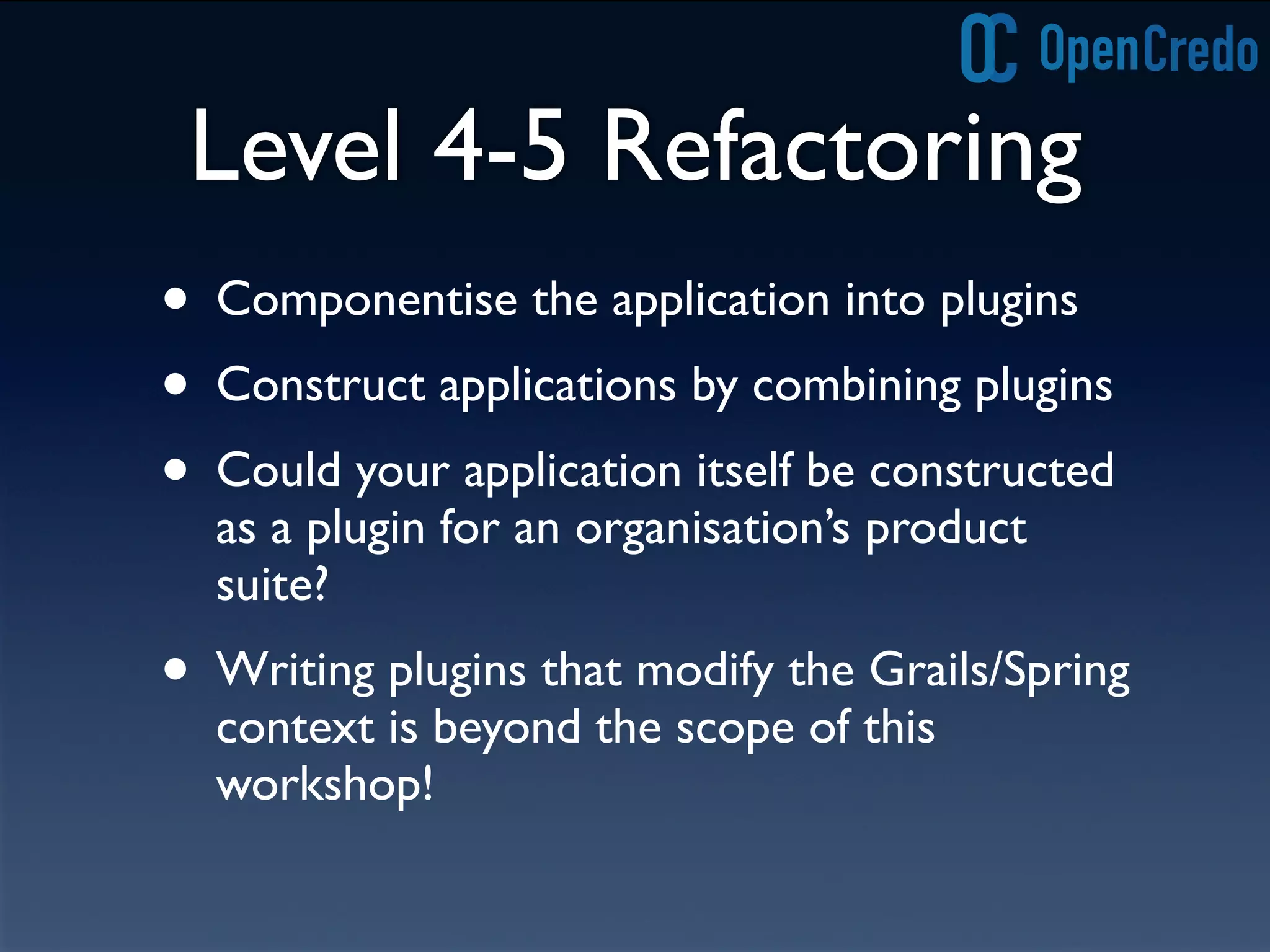 Level 4-5 Refactoring
• Componentise the application into plugins
• Construct applications by combining plugins
• Could your application itself be constructed
as a plugin for an organisation’s product
suite?
• Writing plugins that modify the Grails/Spring
context is beyond the scope of this
workshop!
 