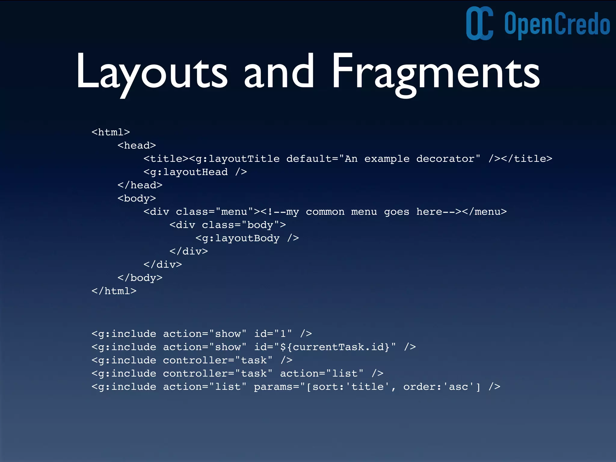 Layouts and Fragments
<g:include action="show" id="1" />
<g:include action="show" id="${currentTask.id}" />
<g:include controller="task" />
<g:include controller="task" action="list" />
<g:include action="list" params="[sort:'title', order:'asc'] />
<html>
<head>
<title><g:layoutTitle default="An example decorator" /></title>
<g:layoutHead />
</head>
<body>
<div class="menu"><!--my common menu goes here--></menu>
<div class="body">
<g:layoutBody />
</div>
</div>
</body>
</html>
 