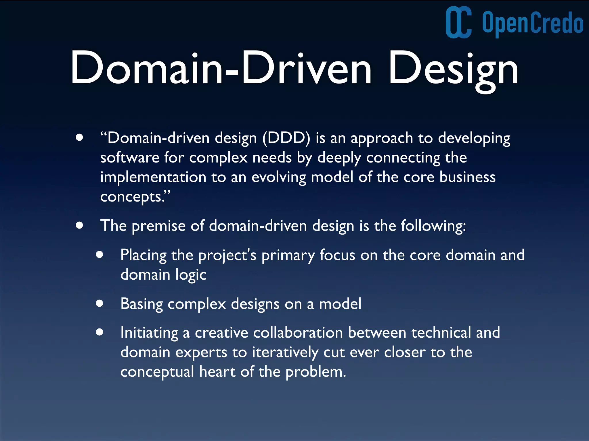 Domain-Driven Design
• “Domain-driven design (DDD) is an approach to developing
software for complex needs by deeply connecting the
implementation to an evolving model of the core business
concepts.”
• The premise of domain-driven design is the following:
• Placing the project's primary focus on the core domain and
domain logic
• Basing complex designs on a model
• Initiating a creative collaboration between technical and
domain experts to iteratively cut ever closer to the
conceptual heart of the problem.
 