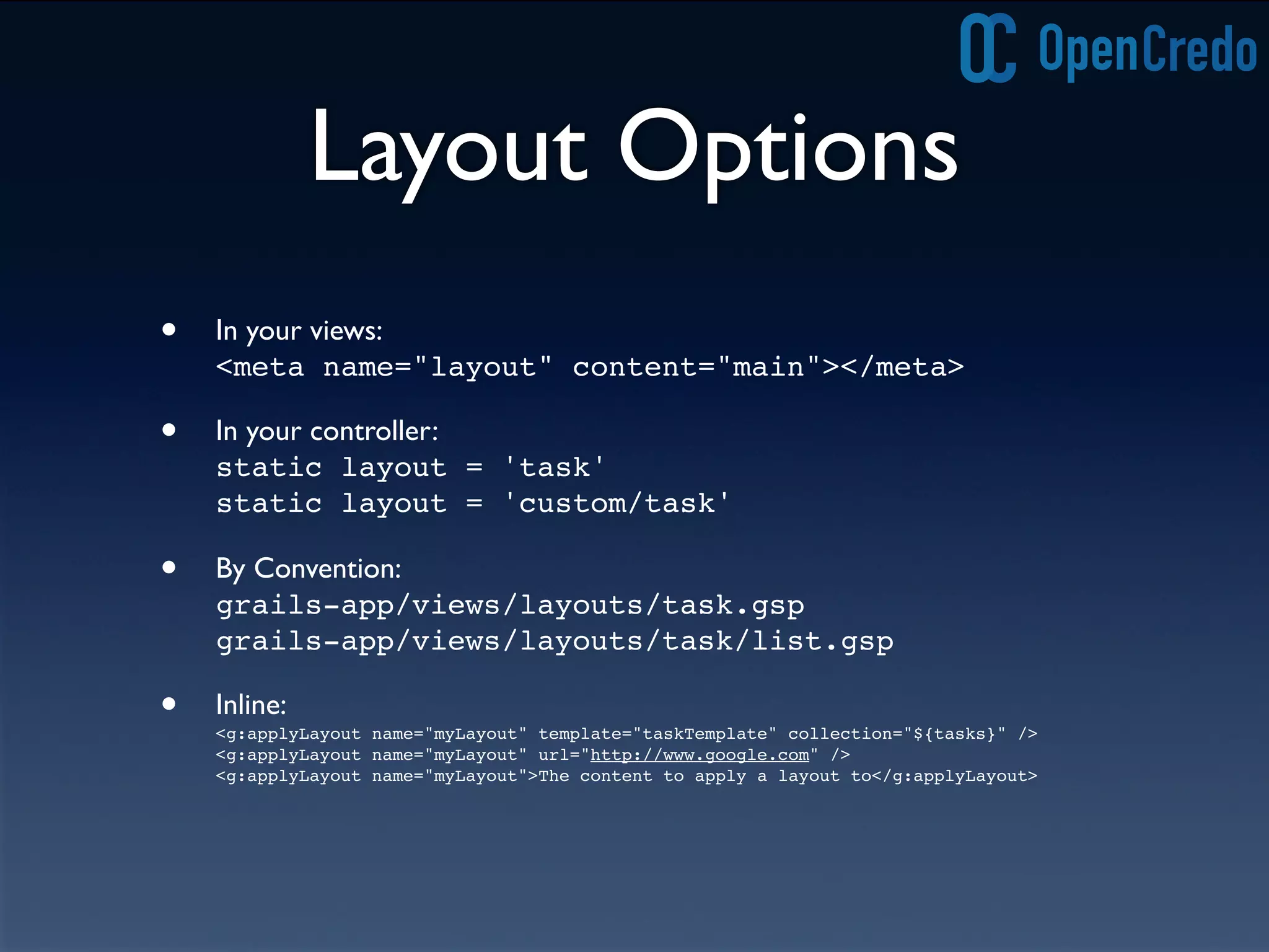 Layout Options
• In your views:
<meta name="layout" content="main"></meta>
• In your controller:
static layout = 'task'
static layout = 'custom/task'
• By Convention:
grails-app/views/layouts/task.gsp
grails-app/views/layouts/task/list.gsp
• Inline:
<g:applyLayout name="myLayout" template="taskTemplate" collection="${tasks}" />
<g:applyLayout name="myLayout" url="http://www.google.com" />
<g:applyLayout name="myLayout">The content to apply a layout to</g:applyLayout>
 