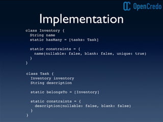 Implementation
class Task {
Inventory inventory
String description
static belongsTo = [Inventory]
static constraints = {
description(nullable: false, blank: false)
}
}
class Inventory {
String name
static hasMany = [tasks: Task]
static constraints = {
name(nullable: false, blank: false, unique: true)
}
}
 