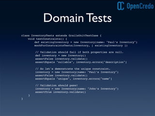 Domain Tests
class InventoryTests extends GrailsUnitTestCase {
void testConstraints() {
def existingInventory = new Inventory(name: "Paul’s Inventory")
mockForConstraintsTests(Inventory, [ existingInventory ])
! ! // Validation should fail if both properties are null.
! ! def inventory = new Inventory()
! ! assertFalse inventory.validate()
! ! assertEquals "nullable", inventory.errors["description"]
! ! // So let's demonstrate the unique constraint.
! ! inventory = new Inventory(name: "Paul’s Inventory")
! ! assertFalse inventory.validate()
! ! assertEquals "unique", inventory.errors["name"]
! ! // Validation should pass!
! ! inventory = new Inventory(name: "John’s Inventory")
! ! assertTrue inventory.validate()
! }
}
 