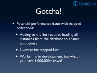 Gotcha!
• Potential performance issue with mapped
collections:
• Adding to the Set requires loading all
instances from the database to ensure
uniqueness
• Likewise for mapped List
• Works ﬁne in development, but what if
you have 1,000,000+ rows?
 