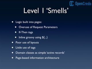 Level 1 ‘Smells’
• Logic built into pages:
• Overuse of Request Parameters
• If-Then tags
• Inline groovy using ${...}
• Poor use of layouts
• Little use of tags
• Domain classes as simple ‘active records’
• Page-based information architecture
 