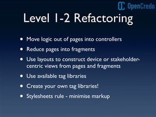 Level 1-2 Refactoring
• Move logic out of pages into controllers
• Reduce pages into fragments
• Use layouts to construct device or stakeholder-
centric views from pages and fragments
• Use available tag libraries
• Create your own tag libraries!
• Stylesheets rule - minimise markup
 