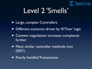 Level 2 ‘Smells’
• Large, complex Controllers
• Different scenarios driven by ‘If/Then’ logic
• Content negotiation increases complexity
further
• Many similar controller methods (not
DRY!)
• Poorly handled Transactions
 