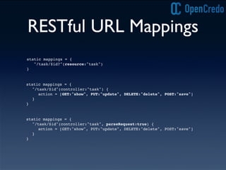 RESTful URL Mappings
static mappings = {
"/task/$id?"(resource:"task")
}
static mappings = {
"/task/$id"(controller:"task") {
action = [GET:"show", PUT:"update", DELETE:"delete", POST:"save"]
}
}
static mappings = {
"/task/$id"(controller:"task", parseRequest:true) {
action = [GET:"show", PUT:"update", DELETE:"delete", POST:"save"]
}
}
 