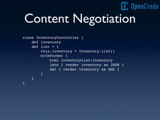 Content Negotiation
class InventoryController {
def inventory
def list = {
this.inventory = Inventory.list()
withFormat {
html inventoryList:inventory
json { render inventory as JSON }
xml { render inventory as XML }
}
}
}
 