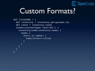 Custom Formats?
def listAsXML = {
def inventory = Inventory.get(params.id)
def tasks = inventory.tasks
render(contentType:"text/xml") {
inventory(name:inventory.name) {
tasks {
for(t in tasks) {
task(title:t.title)
! }
}!
}
}
}
 