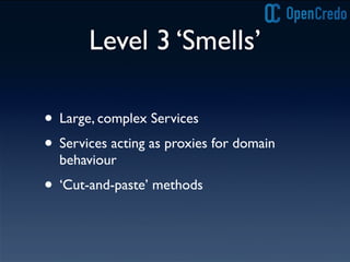 Level 3 ‘Smells’
• Large, complex Services
• Services acting as proxies for domain
behaviour
• ‘Cut-and-paste’ methods
 