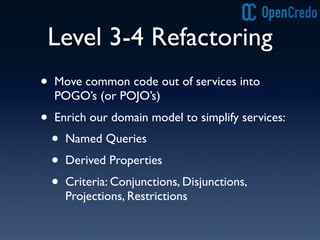 Level 3-4 Refactoring
• Move common code out of services into
POGO’s (or POJO’s)
• Enrich our domain model to simplify services:
• Named Queries
• Derived Properties
• Criteria: Conjunctions, Disjunctions,
Projections, Restrictions
 