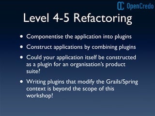 Level 4-5 Refactoring
• Componentise the application into plugins
• Construct applications by combining plugins
• Could your application itself be constructed
as a plugin for an organisation’s product
suite?
• Writing plugins that modify the Grails/Spring
context is beyond the scope of this
workshop!
 
