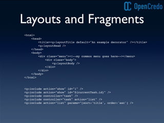 Layouts and Fragments
<g:include action="show" id="1" />
<g:include action="show" id="${currentTask.id}" />
<g:include controller="task" />
<g:include controller="task" action="list" />
<g:include action="list" params="[sort:'title', order:'asc'] />
<html>
<head>
<title><g:layoutTitle default="An example decorator" /></title>
<g:layoutHead />
</head>
<body>
<div class="menu"><!--my common menu goes here--></menu>
<div class="body">
<g:layoutBody />
</div>
</div>
</body>
</html>
 