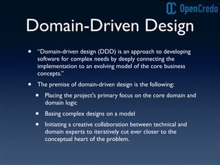 Domain-Driven Design
• “Domain-driven design (DDD) is an approach to developing
software for complex needs by deeply connecting the
implementation to an evolving model of the core business
concepts.”
• The premise of domain-driven design is the following:
• Placing the project's primary focus on the core domain and
domain logic
• Basing complex designs on a model
• Initiating a creative collaboration between technical and
domain experts to iteratively cut ever closer to the
conceptual heart of the problem.
 