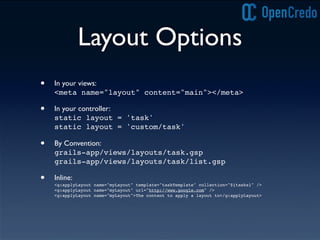 Layout Options
• In your views:
<meta name="layout" content="main"></meta>
• In your controller:
static layout = 'task'
static layout = 'custom/task'
• By Convention:
grails-app/views/layouts/task.gsp
grails-app/views/layouts/task/list.gsp
• Inline:
<g:applyLayout name="myLayout" template="taskTemplate" collection="${tasks}" />
<g:applyLayout name="myLayout" url="http://www.google.com" />
<g:applyLayout name="myLayout">The content to apply a layout to</g:applyLayout>
 