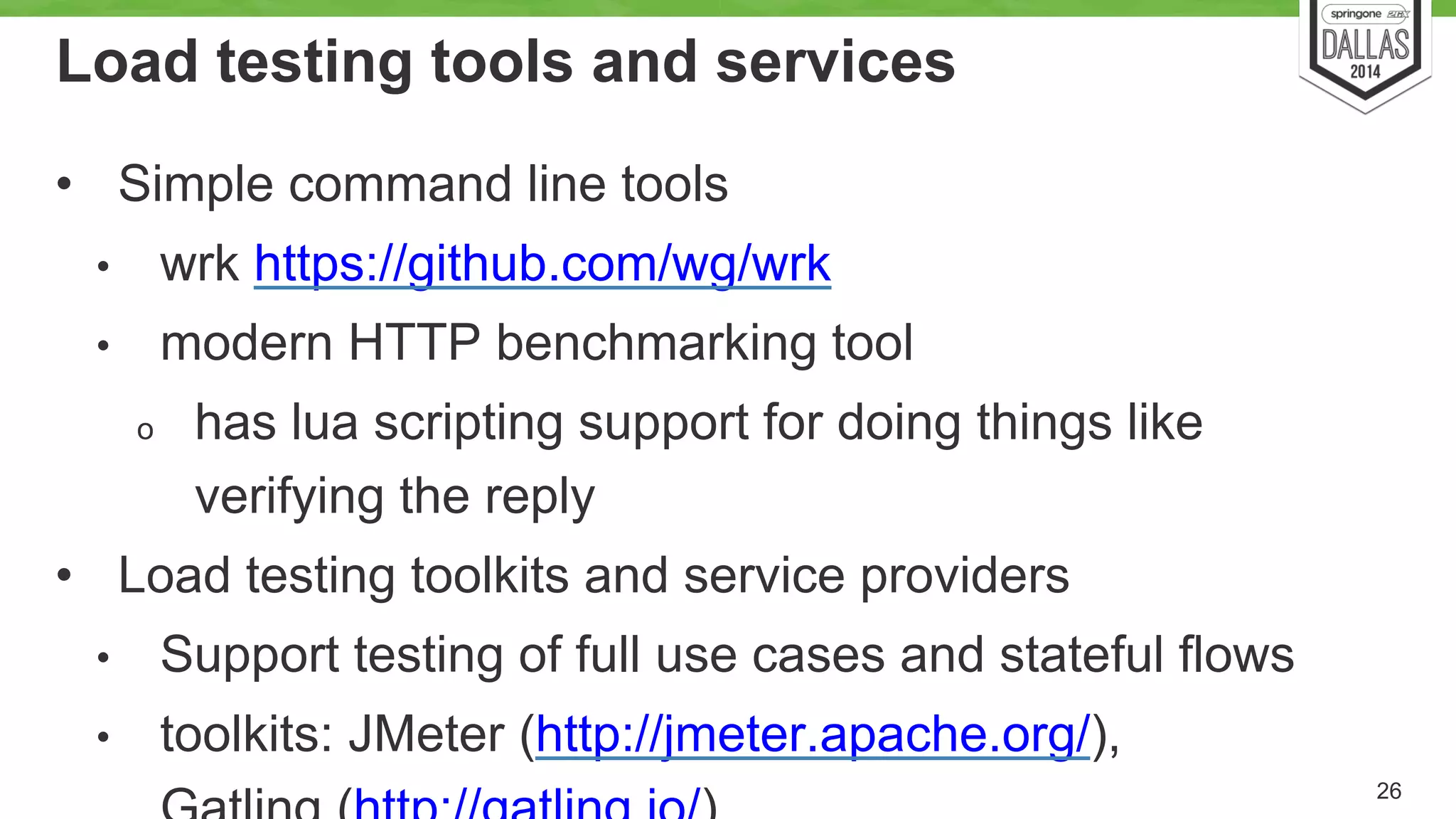 Load testing tools and services 
• Simple command line tools 
• wrk https://github.com/wg/wrk 
• modern HTTP benchmarking tool 
o has lua scripting support for doing things like 
verifying the reply 
• Load testing toolkits and service providers 
• Support testing of full use cases and stateful flows 
• toolkits: JMeter (http://jmeter.apache.org/), 
Gatling (http://gatling.io/) 26 
 