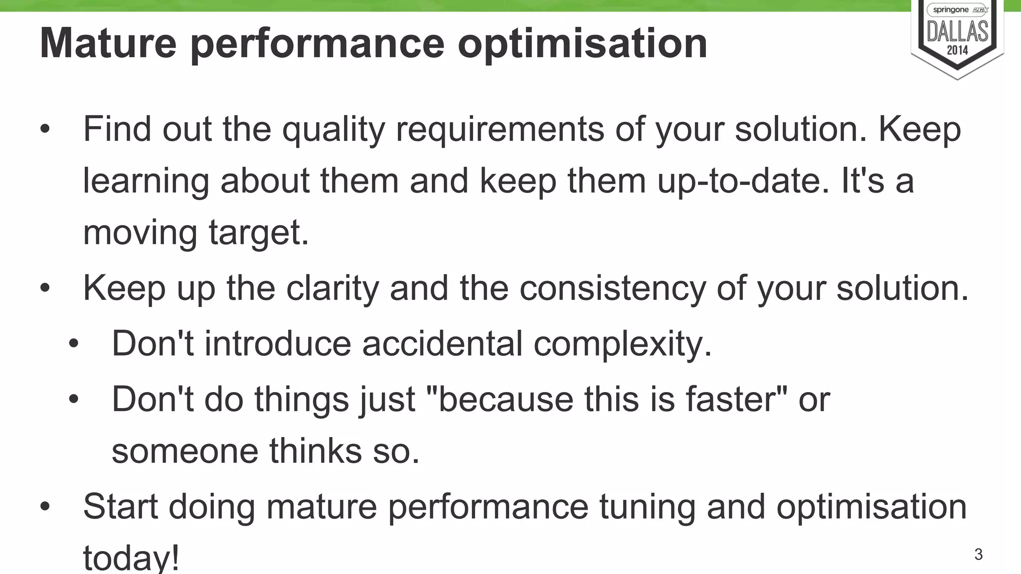 Mature performance optimisation 
• Find out the quality requirements of your solution. Keep 
learning about them and keep them up-to-date. It's a 
moving target. 
• Keep up the clarity and the consistency of your solution. 
• Don't introduce accidental complexity. 
• Don't do things just "because this is faster" or 
someone thinks so. 
• Start doing mature performance tuning and optimisation 
today! 3 
 