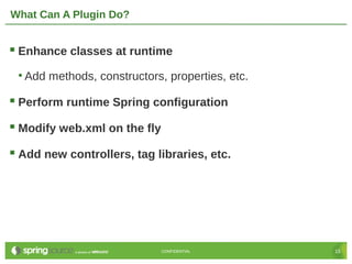 What Can A Plugin Do?


 Enhance classes at runtime
 • Add methods, constructors, properties, etc.

 Perform runtime Spring configuration
 Modify web.xml on the fly
 Add new controllers, tag libraries, etc.




                              CONFIDENTIAL       15
 