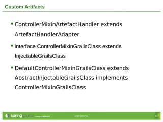 Custom Artifacts


   ControllerMixinArtefactHandler extends
   ArtefactHandlerAdapter

   interface ControllerMixinGrailsClass extends
   InjectableGrailsClass

   DefaultControllerMixinGrailsClass extends
   AbstractInjectableGrailsClass implements
   ControllerMixinGrailsClass




                            CONFIDENTIAL           42
 