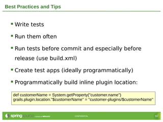 Best Practices and Tips


   Write tests
   Run them often
   Run tests before commit and especially before
    release (use build.xml)

   Create test apps (ideally programmatically)
   Programmatically build inline plugin location:
   def customerName = System.getProperty("customer.name")
   grails.plugin.location."$customerName" = "customer-plugins/$customerName"


                                   CONFIDENTIAL                                53
 