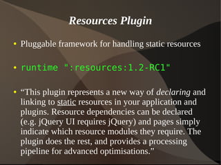 Resources Plugin
● Pluggable framework for handling static resources
● runtime ":resources:1.2-RC1"
● “This plugin represents a new way of declaring and
linking to static resources in your application and
plugins. Resource dependencies can be declared
(e.g. jQuery UI requires jQuery) and pages simply
indicate which resource modules they require. The
plugin does the rest, and provides a processing
pipeline for advanced optimisations.”
 