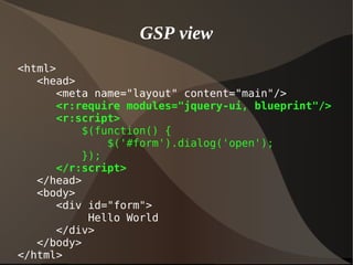 GSP view
<html>
<head>
<meta name="layout" content="main"/>
<r:require modules="jquery-ui, blueprint"/>
<r:script>
$(function() {
$('#form').dialog('open');
});
</r:script>
</head>
<body>
<div id="form">
Hello World
</div>
</body>
</html>
 