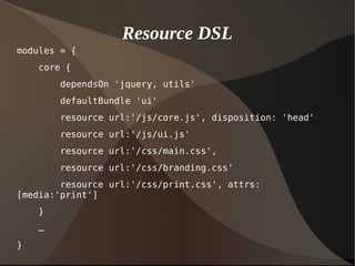 Resource DSL
modules = {
core {
dependsOn 'jquery, utils'
defaultBundle 'ui'
resource url:'/js/core.js', disposition: 'head'
resource url:'/js/ui.js'
resource url:'/css/main.css',
resource url:'/css/branding.css'
resource url:'/css/print.css', attrs:
[media:'print']
}
…
}
 