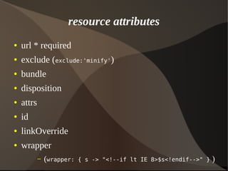 resource attributes
● url * required
● exclude (exclude:'minify')
● bundle
● disposition
● attrs
● id
● linkOverride
● wrapper
– (wrapper: { s -> "<!--if lt IE 8>$s<!endif-->" } )
 