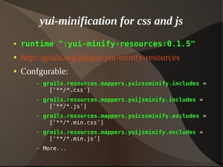 yui-minification for css and js
● runtime ":yui-minify-resources:0.1.5"
● http://grails.org/plugin/yui-minify-resources
● Confgurable:
– grails.resources.mappers.yuicssminify.includes =
['**/*.css']
– grails.resources.mappers.yuijsminify.includes =
['**/*.js']
– grails.resources.mappers.yuicssminify.excludes =
['**/*.min.css']
– grails.resources.mappers.yuijsminify.excludes =
['**/*.min.js']
– More...
 
