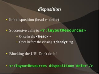 disposition
● link disposition (head vs defer)
● Successive calls to <r:layoutResources>
– Once in the <head/>
– Once before the closing </body> tag
● Blocking the UI!! Don't do it!
● <r:layoutResources disposition='defer'/>
 
