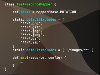 class TestResourceMapper {
def phase = MapperPhase.MUTATION
static defaultExcludes = [
'**/*.png',
'**/*.gif',
'**/*.jpg',
'**/*.jpeg',
'**/*.gz',
'**/*.zip'
]
static defaultIncludes = [ '/images/**' ]
def map(resource, config) {
…
}
}
 