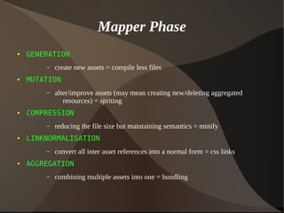 Mapper Phase
● GENERATION
– create new assets = compile less files
● MUTATION
– alter/improve assets (may mean creating new/deleting aggregated
resources) = spriting
● COMPRESSION
– reducing the file size but maintaining semantics = minify
● LINKNORMALISATION
– convert all inter asset references into a normal form = css links
● AGGREGATION
– combining multiple assets into one = bundling
 