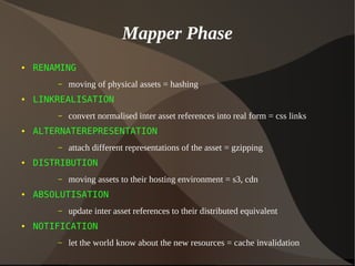 Mapper Phase
● RENAMING
– moving of physical assets = hashing
● LINKREALISATION
– convert normalised inter asset references into real form = css links
● ALTERNATEREPRESENTATION
– attach different representations of the asset = gzipping
● DISTRIBUTION
– moving assets to their hosting environment = s3, cdn
● ABSOLUTISATION
– update inter asset references to their distributed equivalent
● NOTIFICATION
– let the world know about the new resources = cache invalidation
 