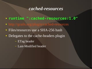 cached-resources
● runtime ":cached-resources:1.0"
● http://grails.org/plugin/cached-resources
● Files/resources use a SHA-256 hash
● Delegates to the cache-headers plugin
– ETag header
– Last-Modified header
 