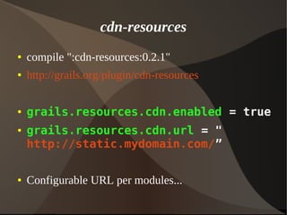 cdn-resources
● compile ":cdn-resources:0.2.1"
● http://grails.org/plugin/cdn-resources
● grails.resources.cdn.enabled = true
● grails.resources.cdn.url = "
http://static.mydomain.com/”
● Configurable URL per modules...
 