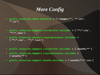 More Config
● grails.resources.adhoc.patterns = ["/images/*", "*.css",
"*.js"]
● grails.resources.mappers.cssrewriter.includes = ['**/*.css',
'**/*.less']
● grails.resources.mappers.csspreprocessor.includes =
['**/*.css', '**/*.less']
● grails.resources.mappers.cssrewriter.excludes = ['unsafe/**']
● grails.resources.mappers.csspreprocessor.excludes =
['unsafe/**']
● grails.resources.mappers.bundle.excludes = ['unsafe/**/*.css']
 